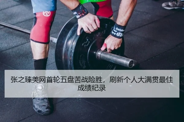 张之臻美网首轮五盘苦战险胜，刷新个人大满贯最佳成绩纪录